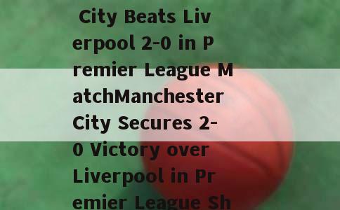 分析比分(Manchester City Beats Liverpool 2-0 in Premier League MatchManchester City Secures 2-0 Victory over Liverpool in Premier League Showdown)